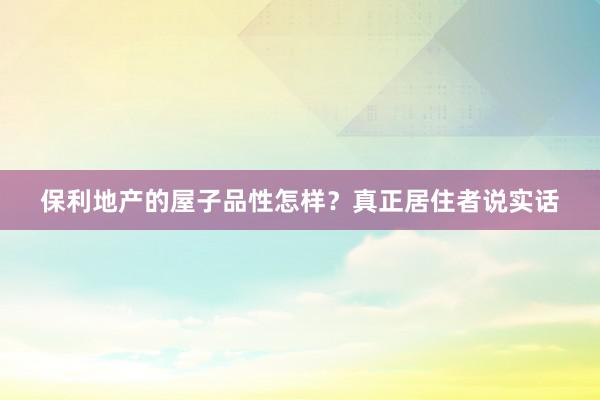 保利地产的屋子品性怎样？真正居住者说实话