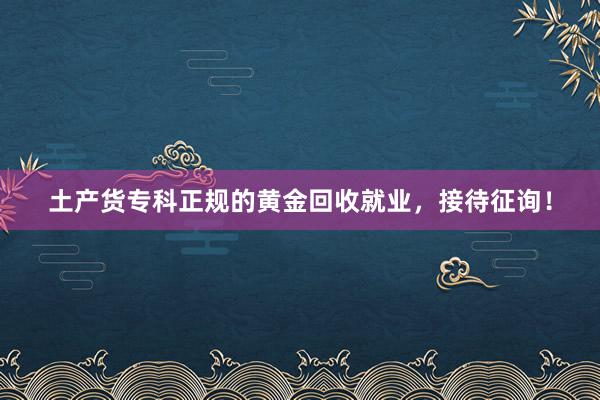 土产货专科正规的黄金回收就业，接待征询！