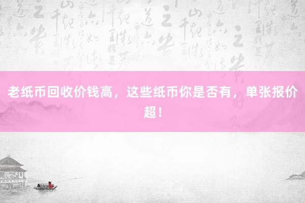 老纸币回收价钱高，这些纸币你是否有，单张报价超！